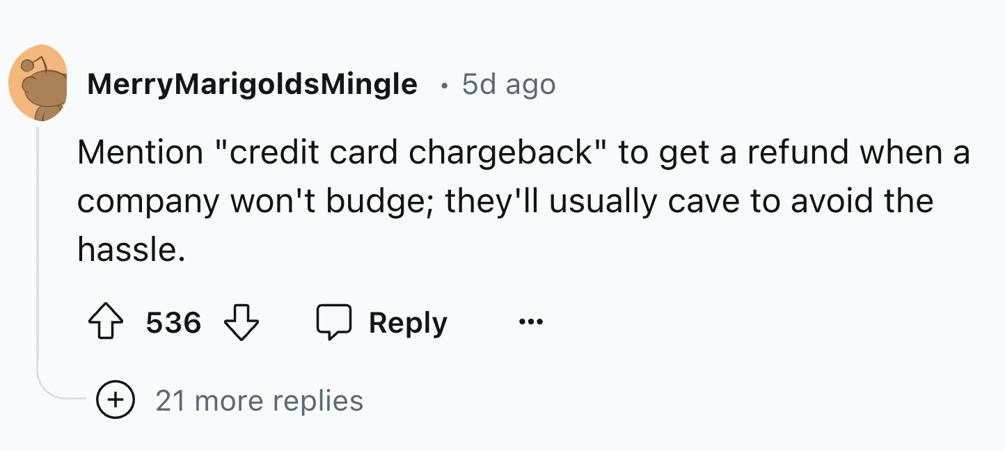 number - MerryMarigolds Mingle 5d ago Mention "credit card chargeback" to get a refund when a company won't budge; they'll usually cave to avoid the hassle. 536 21 more replies